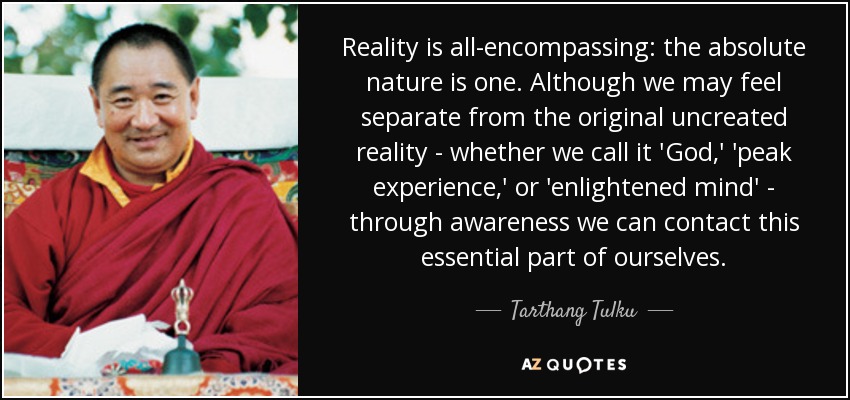 Reality is all-encompassing: the absolute nature is one. Although we may feel separate from the original uncreated reality - whether we call it 'God,' 'peak experience,' or 'enlightened mind' - through awareness we can contact this essential part of ourselves. - Tarthang Tulku