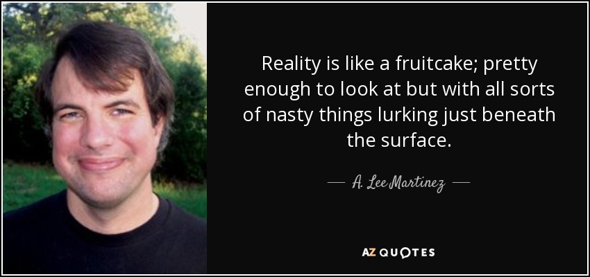 Reality is like a fruitcake; pretty enough to look at but with all sorts of nasty things lurking just beneath the surface. - A. Lee Martinez
