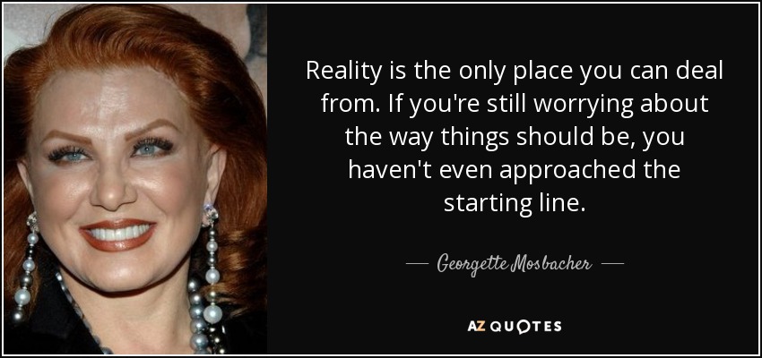 Reality is the only place you can deal from. If you're still worrying about the way things should be, you haven't even approached the starting line. - Georgette Mosbacher