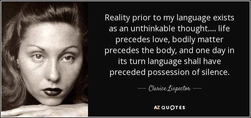 Reality prior to my language exists as an unthinkable thought. . . . life precedes love, bodily matter precedes the body, and one day in its turn language shall have preceded possession of silence. - Clarice Lispector