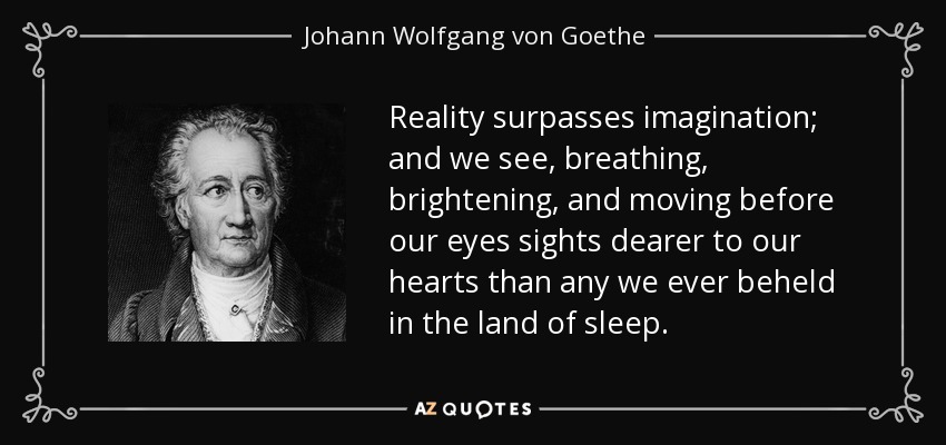 Reality surpasses imagination; and we see, breathing, brightening, and moving before our eyes sights dearer to our hearts than any we ever beheld in the land of sleep. - Johann Wolfgang von Goethe
