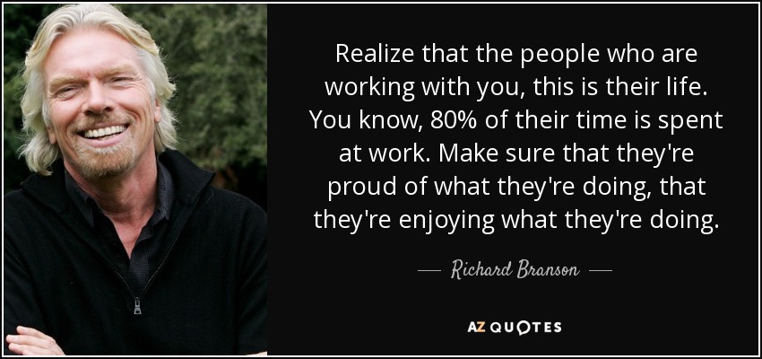 Realize that the people who are working with you, this is their life. You know, 80% of their time is spent at work. Make sure that they're proud of what they're doing, that they're enjoying what they're doing. - Richard Branson