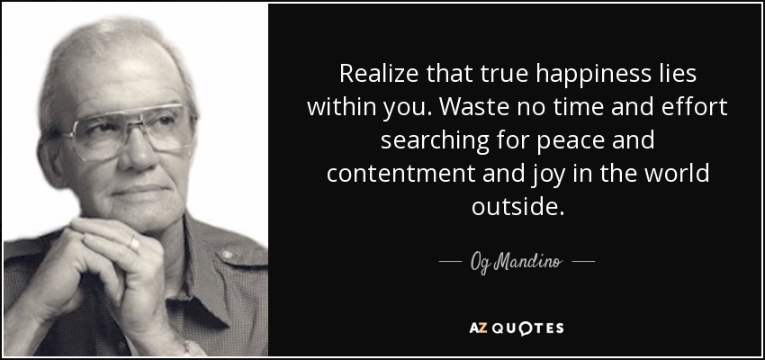 Realize that true happiness lies within you. Waste no time and effort searching for peace and contentment and joy in the world outside. - Og Mandino