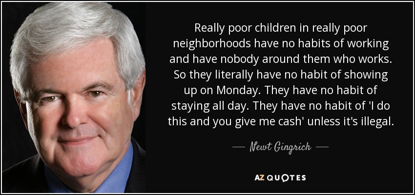 Really poor children in really poor neighborhoods have no habits of working and have nobody around them who works. So they literally have no habit of showing up on Monday. They have no habit of staying all day. They have no habit of 'I do this and you give me cash' unless it's illegal. - Newt Gingrich