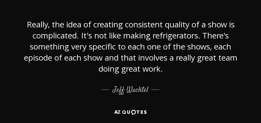Really, the idea of creating consistent quality of a show is complicated. It's not like making refrigerators. There's something very specific to each one of the shows, each episode of each show and that involves a really great team doing great work. - Jeff Wachtel