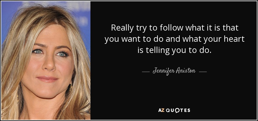 Really try to follow what it is that you want to do and what your heart is telling you to do. - Jennifer Aniston