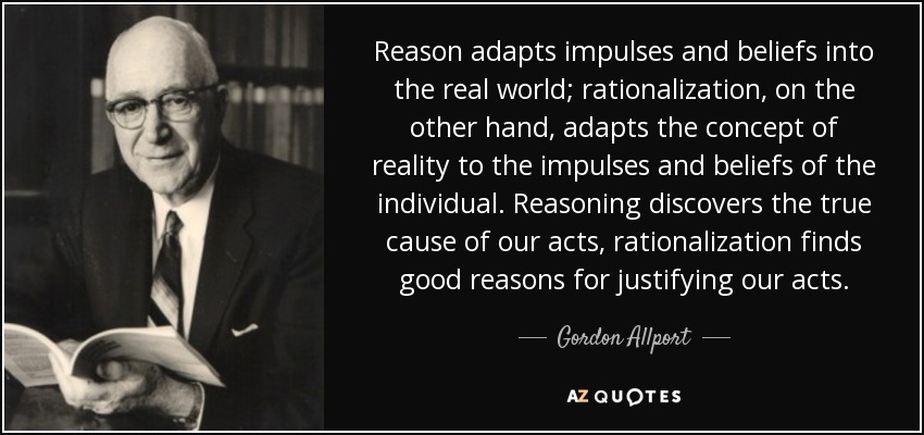Reason adapts impulses and beliefs into the real world; rationalization, on the other hand, adapts the concept of reality to the impulses and beliefs of the individual. Reasoning discovers the true cause of our acts, rationalization finds good reasons for justifying our acts. - Gordon Allport