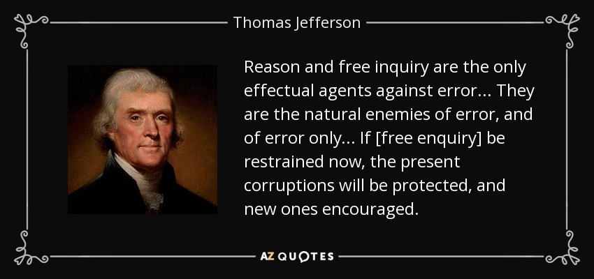 Reason and free inquiry are the only effectual agents against error... They are the natural enemies of error, and of error only... If [free enquiry] be restrained now, the present corruptions will be protected, and new ones encouraged. - Thomas Jefferson