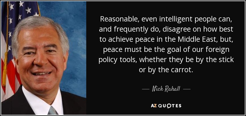 Reasonable, even intelligent people can, and frequently do, disagree on how best to achieve peace in the Middle East, but, peace must be the goal of our foreign policy tools, whether they be by the stick or by the carrot. - Nick Rahall