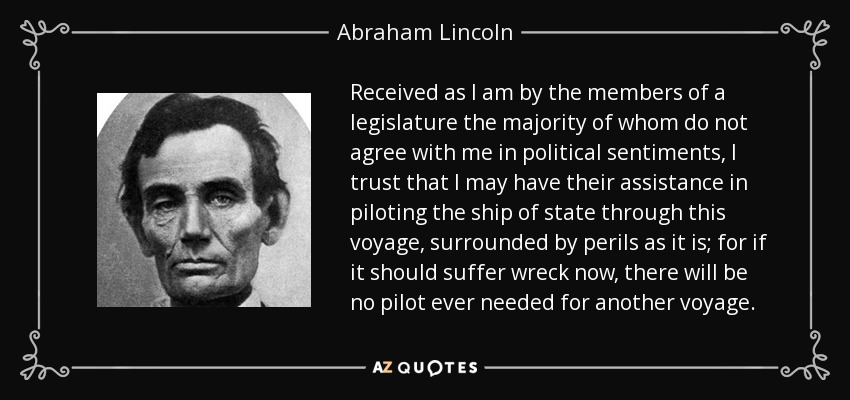 Received as I am by the members of a legislature the majority of whom do not agree with me in political sentiments, I trust that I may have their assistance in piloting the ship of state through this voyage, surrounded by perils as it is; for if it should suffer wreck now, there will be no pilot ever needed for another voyage. - Abraham Lincoln