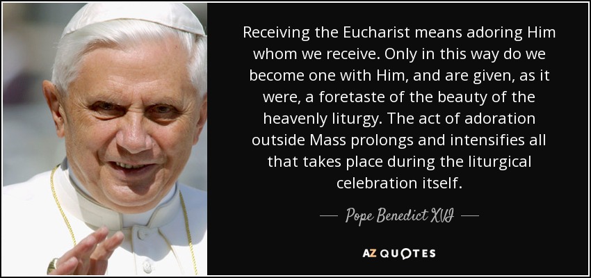 Receiving the Eucharist means adoring Him whom we receive. Only in this way do we become one with Him, and are given, as it were, a foretaste of the beauty of the heavenly liturgy. The act of adoration outside Mass prolongs and intensifies all that takes place during the liturgical celebration itself. - Pope Benedict XVI