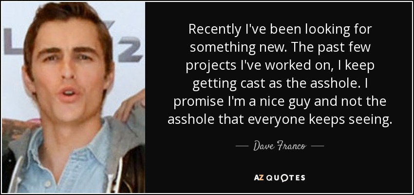 Recently I've been looking for something new. The past few projects I've worked on, I keep getting cast as the asshole. I promise I'm a nice guy and not the asshole that everyone keeps seeing. - Dave Franco