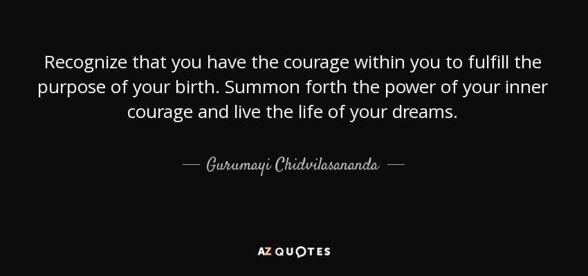 Recognize that you have the courage within you to fulfill the purpose of your birth. Summon forth the power of your inner courage and live the life of your dreams. - Gurumayi Chidvilasananda