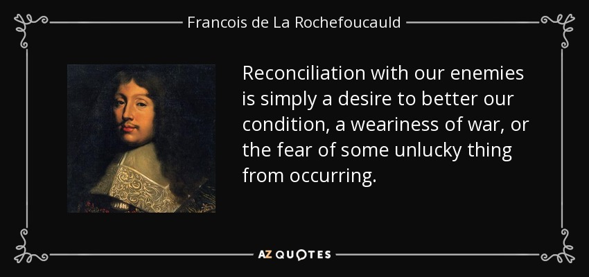 Reconciliation with our enemies is simply a desire to better our condition, a weariness of war, or the fear of some unlucky thing from occurring. - Francois de La Rochefoucauld