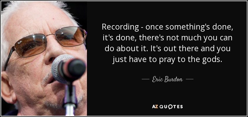 Recording - once something's done, it's done, there's not much you can do about it. It's out there and you just have to pray to the gods. - Eric Burdon