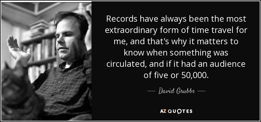 Records have always been the most extraordinary form of time travel for me, and that's why it matters to know when something was circulated, and if it had an audience of five or 50,000. - David Grubbs