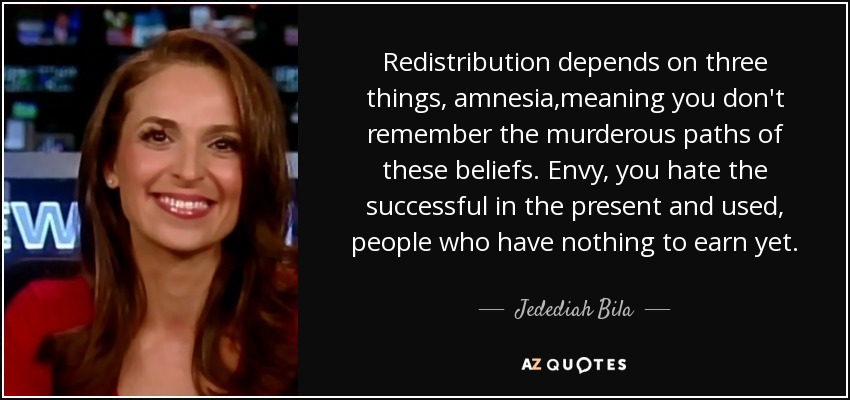 Redistribution depends on three things, amnesia,meaning you don't remember the murderous paths of these beliefs. Envy, you hate the successful in the present and used, people who have nothing to earn yet. - Jedediah Bila