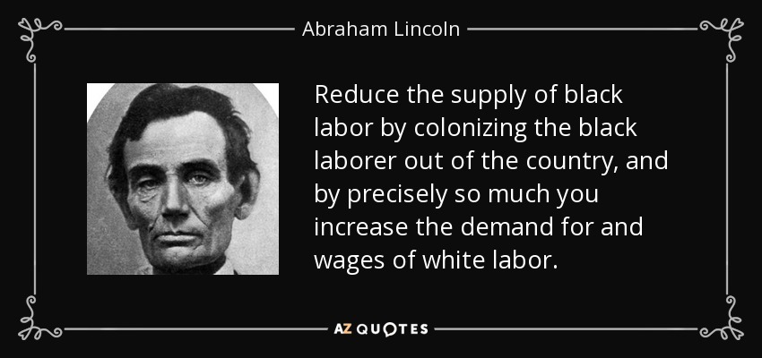 Reduce the supply of black labor by colonizing the black laborer out of the country, and by precisely so much you increase the demand for and wages of white labor. - Abraham Lincoln