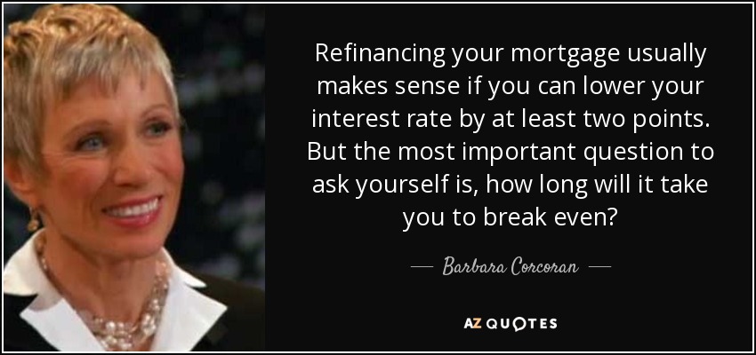 Refinancing your mortgage usually makes sense if you can lower your interest rate by at least two points. But the most important question to ask yourself is, how long will it take you to break even? - Barbara Corcoran