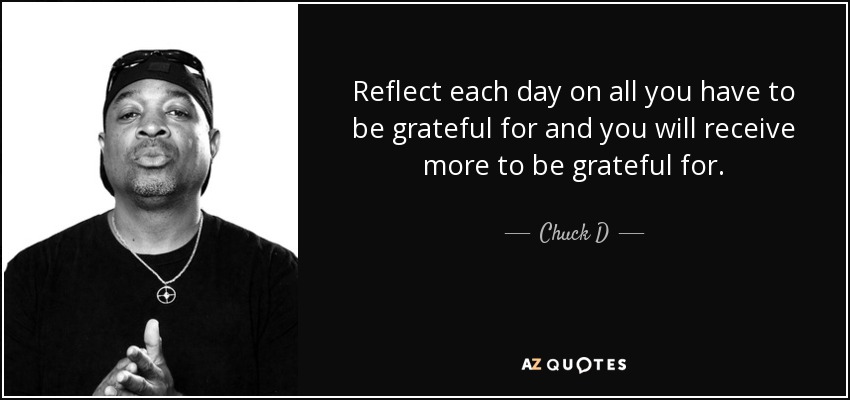 Reflect each day on all you have to be grateful for and you will receive more to be grateful for. - Chuck D