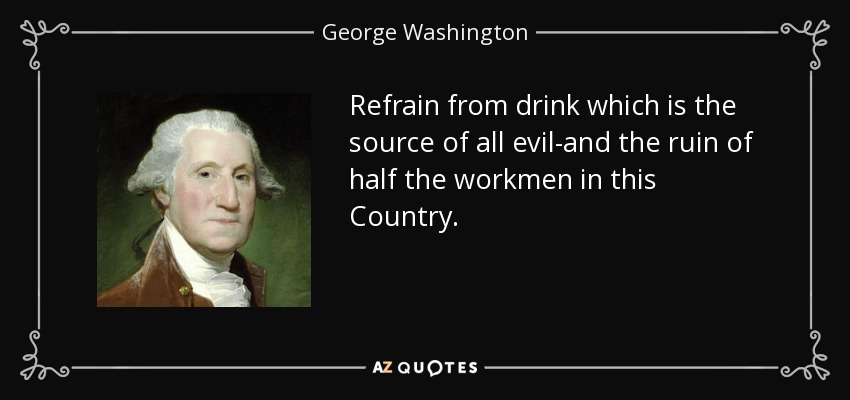 Refrain from drink which is the source of all evil-and the ruin of half the workmen in this Country. - George Washington