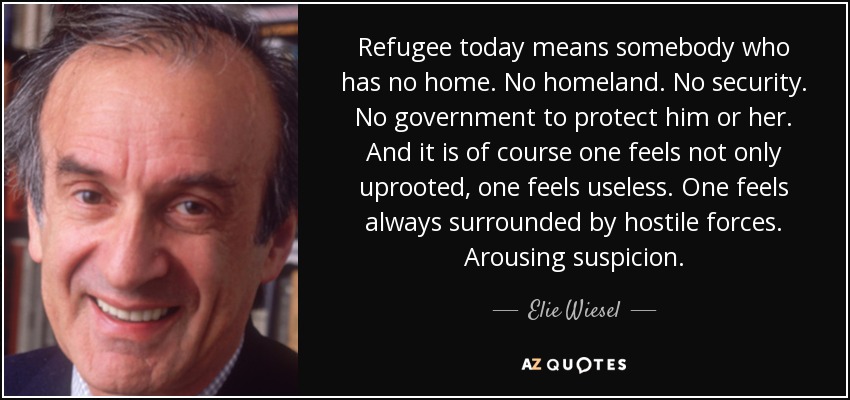 Refugee today means somebody who has no home. No homeland. No security. No government to protect him or her. And it is of course one feels not only uprooted, one feels useless. One feels always surrounded by hostile forces. Arousing suspicion. - Elie Wiesel