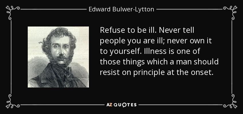 Refuse to be ill. Never tell people you are ill; never own it to yourself. Illness is one of those things which a man should resist on principle at the onset. - Edward Bulwer-Lytton, 1st Baron Lytton