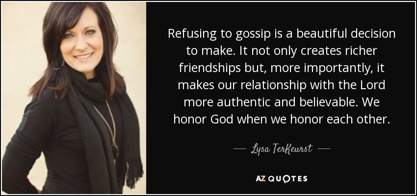 Refusing to gossip is a beautiful decision to make. It not only creates richer friendships but, more importantly, it makes our relationship with the Lord more authentic and believable. We honor God when we honor each other. - Lysa TerKeurst