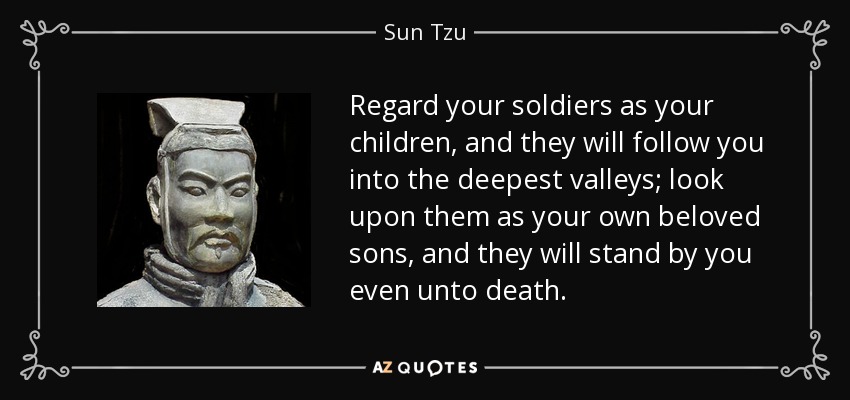 Regard your soldiers as your children, and they will follow you into the deepest valleys; look upon them as your own beloved sons, and they will stand by you even unto death. - Sun Tzu