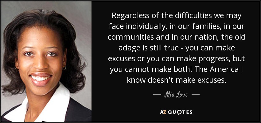 Regardless of the difficulties we may face individually, in our families, in our communities and in our nation, the old adage is still true - you can make excuses or you can make progress, but you cannot make both! The America I know doesn't make excuses. - Mia Love