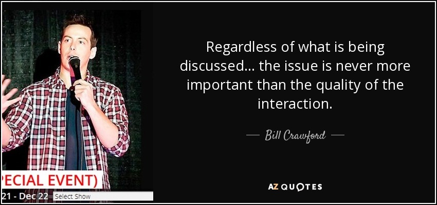 Regardless of what is being discussed . . . the issue is never more important than the quality of the interaction. - Bill Crawford