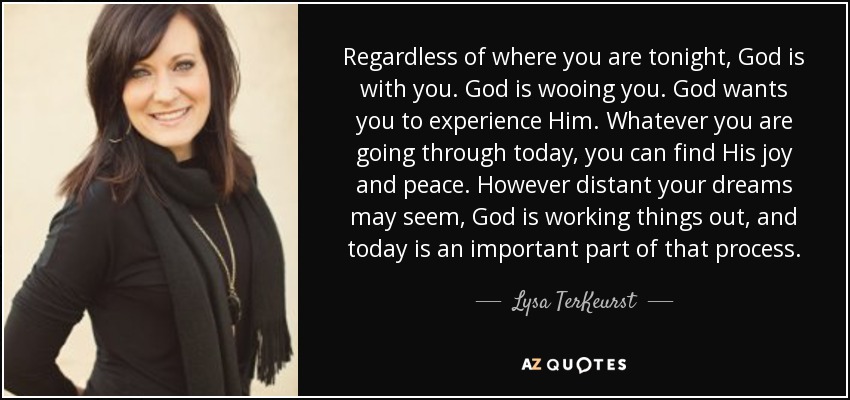 Regardless of where you are tonight, God is with you. God is wooing you. God wants you to experience Him. Whatever you are going through today, you can find His joy and peace. However distant your dreams may seem, God is working things out, and today is an important part of that process. - Lysa TerKeurst