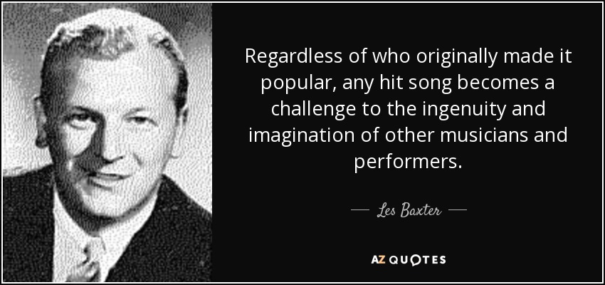 Regardless of who originally made it popular, any hit song becomes a challenge to the ingenuity and imagination of other musicians and performers. - Les Baxter