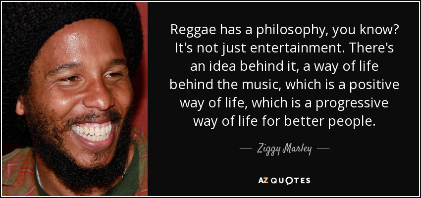 Reggae has a philosophy, you know? It's not just entertainment. There's an idea behind it, a way of life behind the music, which is a positive way of life, which is a progressive way of life for better people. - Ziggy Marley