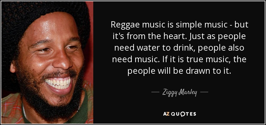 Reggae music is simple music - but it's from the heart. Just as people need water to drink, people also need music. If it is true music, the people will be drawn to it. - Ziggy Marley