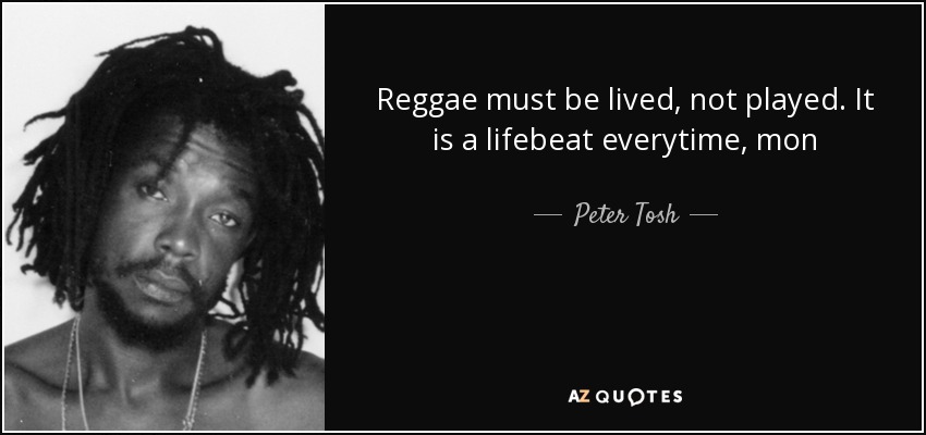 Reggae must be lived, not played. It is a lifebeat everytime, mon - Peter Tosh
