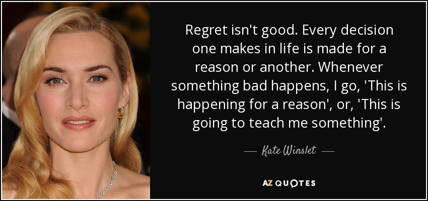 Regret isn't good. Every decision one makes in life is made for a reason or another. Whenever something bad happens, I go, 'This is happening for a reason', or, 'This is going to teach me something'. - Kate Winslet