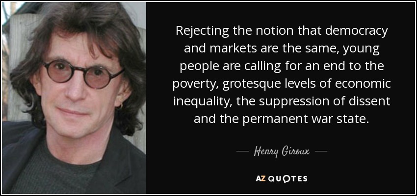 Rejecting the notion that democracy and markets are the same, young people are calling for an end to the poverty, grotesque levels of economic inequality, the suppression of dissent and the permanent war state. - Henry Giroux