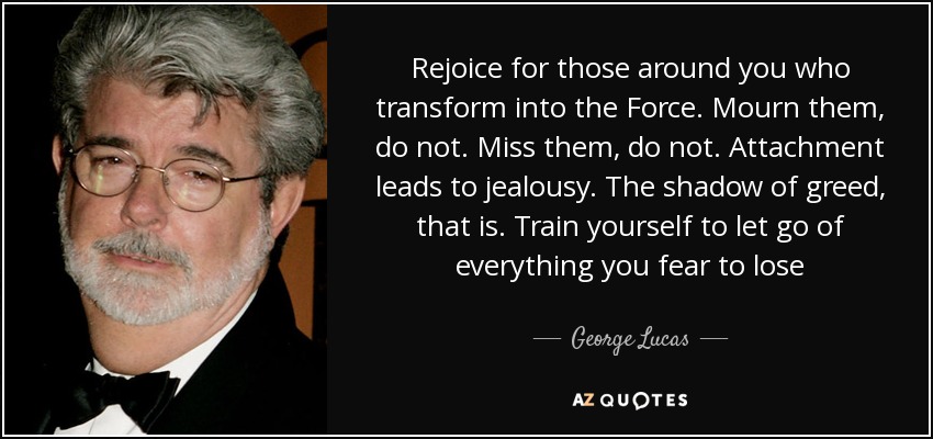 Rejoice for those around you who transform into the Force. Mourn them, do not. Miss them, do not. Attachment leads to jealousy. The shadow of greed, that is. Train yourself to let go of everything you fear to lose - George Lucas