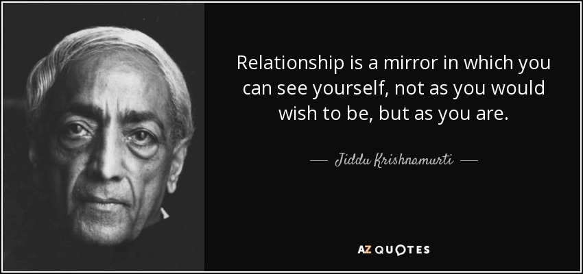 Relationship is a mirror in which you can see yourself, not as you would wish to be, but as you are. - Jiddu Krishnamurti