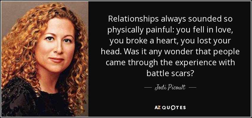 Relationships always sounded so physically painful: you fell in love, you broke a heart, you lost your head. Was it any wonder that people came through the experience with battle scars? - Jodi Picoult