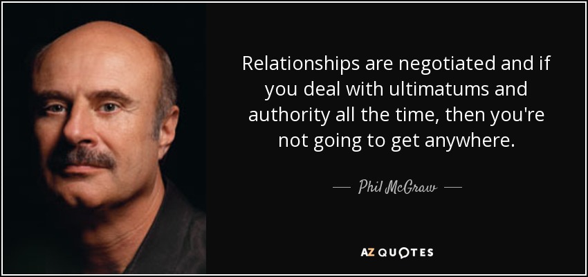 Relationships are negotiated and if you deal with ultimatums and authority all the time, then you're not going to get anywhere. - Phil McGraw