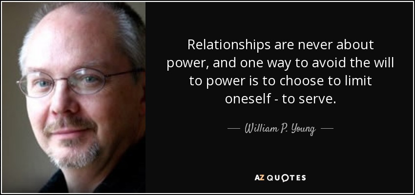 Relationships are never about power, and one way to avoid the will to power is to choose to limit oneself - to serve. - William P. Young