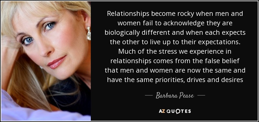 Relationships become rocky when men and women fail to acknowledge they are biologically different and when each expects the other to live up to their expectations. Much of the stress we experience in relationships comes from the false belief that men and women are now the same and have the same priorities, drives and desires - Barbara Pease