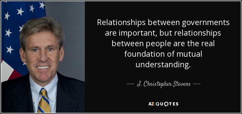 Relationships between governments are important, but relationships between people are the real foundation of mutual understanding. - J. Christopher Stevens