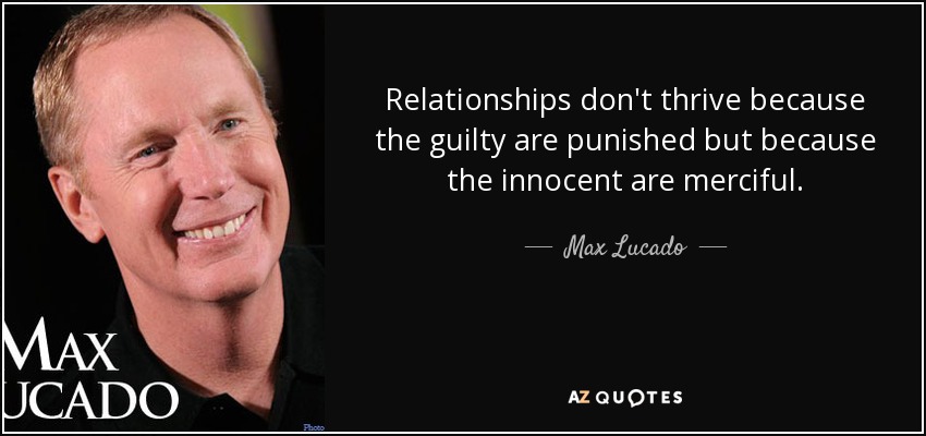 Relationships don't thrive because the guilty are punished but because the innocent are merciful. - Max Lucado