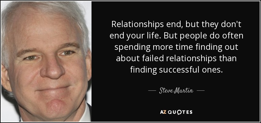 Relationships end, but they don't end your life. But people do often spending more time finding out about failed relationships than finding successful ones. - Steve Martin