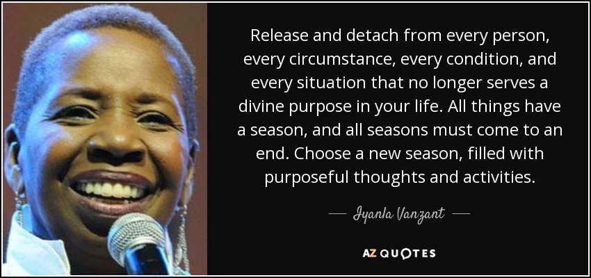 Release and detach from every person, every circumstance, every condition, and every situation that no longer serves a divine purpose in your life. All things have a season, and all seasons must come to an end. Choose a new season, filled with purposeful thoughts and activities. - Iyanla Vanzant
