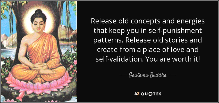 Release old concepts and energies that keep you in self-punishment patterns. Release old stories and create from a place of love and self-validation. You are worth it! - Gautama Buddha