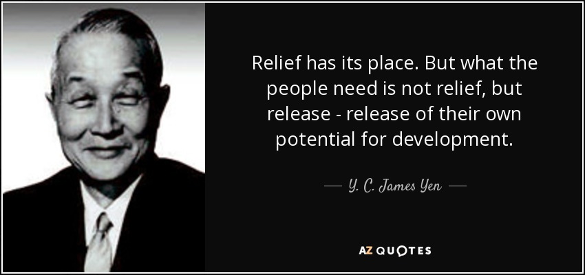Relief has its place. But what the people need is not relief, but release - release of their own potential for development. - Y. C. James Yen